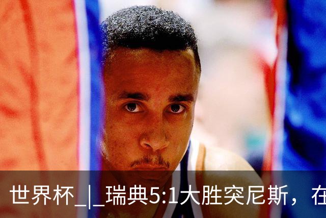 世界杯 | 瑞典5:1大胜突尼斯，在“死亡之组”占先机